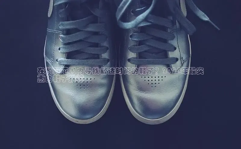 米兰体育app手机下载百度手机输入法在预算范围内寻找舒适时尚的鞋子？2024年最实
惠的鞋子推荐