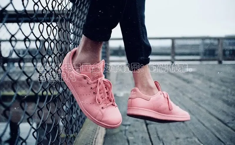 米兰·全站APP登录入口小红书2024 年男童全皮革鞋履：时尚优雅，
舒适非凡